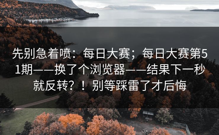 先别急着喷：每日大赛；每日大赛第51期——换了个浏览器——结果下一秒就反转？！别等踩雷了才后悔