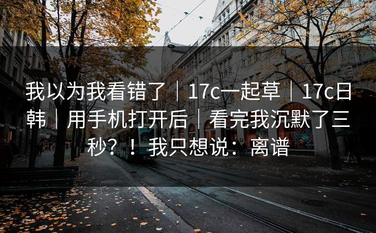 我以为我看错了|17c一起草|17c日韩|用手机打开后|看完我沉默了三秒?!我只想说:离谱 我以为我看错了|17c一起草|17c日韩|用手机打开后|看完我沉默了三秒?!我只想说:离谱