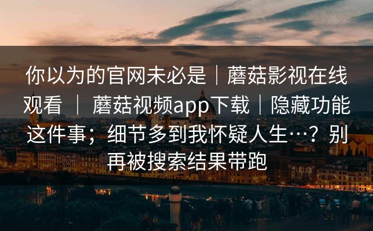 你以为的官网未必是|蘑菇影视在线观看 | 蘑菇视频app下载|隐藏功能这件事;细节多到我怀疑人生…?别再被搜索结果带跑 你以为的官网未必是|蘑菇影视在线观看 | 蘑菇视频app下载|隐藏功能这件事;细节多到我怀疑人生…?别再被搜索结果带跑