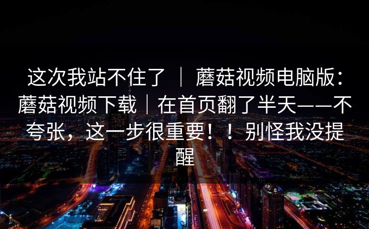 这次我站不住了 | 蘑菇视频电脑版:蘑菇视频下载|在首页翻了半天——不夸张,这一步很重要!!别怪我没提醒 这次我站不住了 | 蘑菇视频电脑版:蘑菇视频下载|在首页翻了半天——不夸张,这一步很重要!!别怪我没提醒