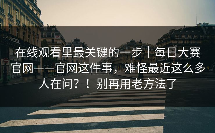 在线观看里最关键的一步|每日大赛官网——官网这件事,难怪最近这么多人在问?!别再用老方法了 在线观看里最关键的一步|每日大赛官网——官网这件事,难怪最近这么多人在问?!别再用老方法了