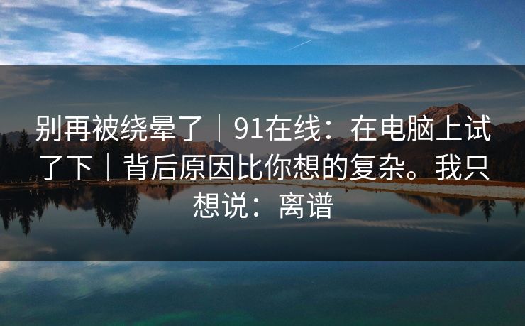 别再被绕晕了｜91在线：在电脑上试了下｜背后原因比你想的复杂。我只想说：离谱