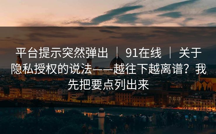 平台提示突然弹出 ｜ 91在线 ｜ 关于隐私授权的说法——越往下越离谱？我先把要点列出来