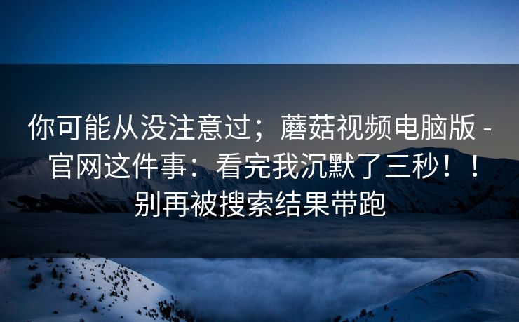 你可能从没注意过;蘑菇视频电脑版 - 官网这件事:看完我沉默了三秒!!别再被搜索结果带跑 你可能从没注意过;蘑菇视频电脑版 - 官网这件事:看完我沉默了三秒!!别再被搜索结果带跑