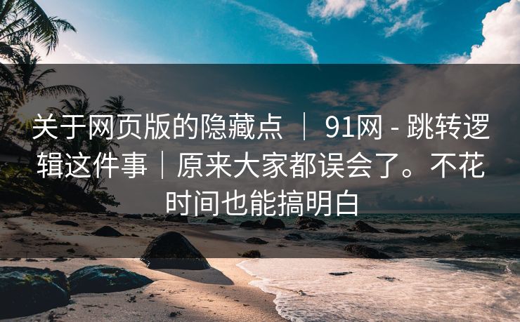 关于网页版的隐藏点 ｜ 91网 - 跳转逻辑这件事｜原来大家都误会了。不花时间也能搞明白