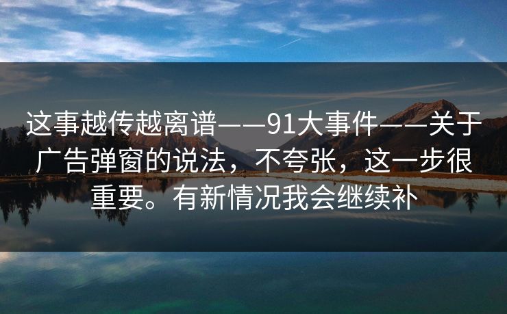 这事越传越离谱——91大事件——关于广告弹窗的说法,不夸张,这一步很重要。有新情况我会继续补 这事越传越离谱——91大事件——关于广告弹窗的说法,不夸张,这一步很重要。有新情况我会继续补
