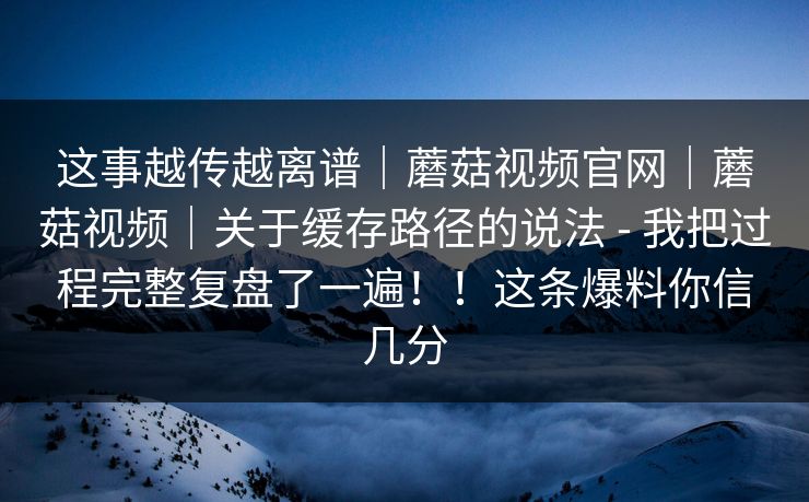 这事越传越离谱|蘑菇视频官网|蘑菇视频|关于缓存路径的说法 - 我把过程完整复盘了一遍!!这条爆料你信几分 这事越传越离谱|蘑菇视频官网|蘑菇视频|关于缓存路径的说法 - 我把过程完整复盘了一遍!!这条爆料你信几分