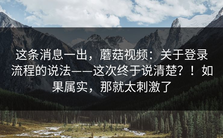 这条消息一出,蘑菇视频:关于登录流程的说法——这次终于说清楚?!如果属实,那就太刺激了 这条消息一出,蘑菇视频:关于登录流程的说法——这次终于说清楚?!如果属实,那就太刺激了