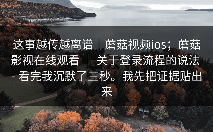 这事越传越离谱|蘑菇视频ios;蘑菇影视在线观看 | 关于登录流程的说法 - 看完我沉默了三秒。我先把证据贴出来 这事越传越离谱|蘑菇视频ios;蘑菇影视在线观看 | 关于登录流程的说法 - 看完我沉默了三秒。我先把证据贴出来