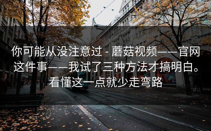 你可能从没注意过 - 蘑菇视频——官网这件事——我试了三种方法才搞明白。看懂这一点就少走弯路 你可能从没注意过 - 蘑菇视频——官网这件事——我试了三种方法才搞明白。看懂这一点就少走弯路