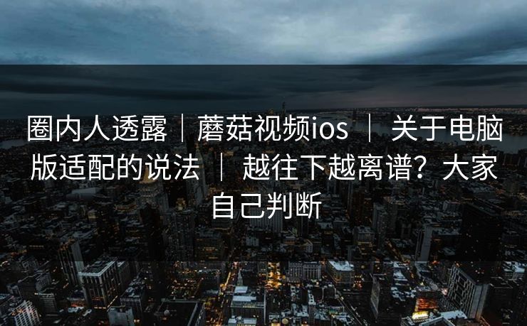 圈内人透露|蘑菇视频ios | 关于电脑版适配的说法 | 越往下越离谱?大家自己判断 圈内人透露|蘑菇视频ios | 关于电脑版适配的说法 | 越往下越离谱?大家自己判断