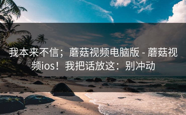我本来不信;蘑菇视频电脑版 - 蘑菇视频ios!我把话放这:别冲动 我本来不信;蘑菇视频电脑版 - 蘑菇视频ios!我把话放这:别冲动