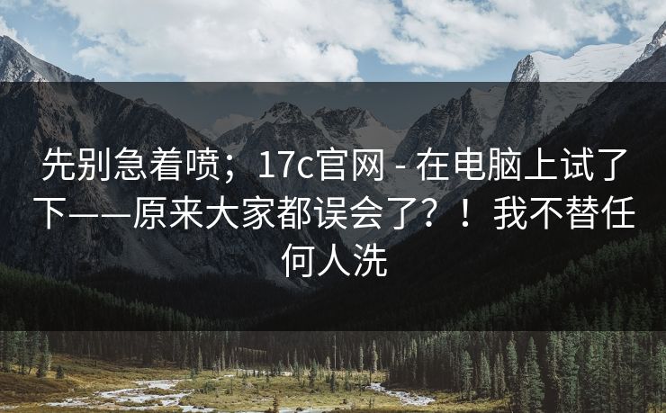 先别急着喷;17c官网 - 在电脑上试了下——原来大家都误会了?!我不替任何人洗 先别急着喷;17c官网 - 在电脑上试了下——原来大家都误会了?!我不替任何人洗