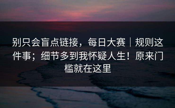 别只会盲点链接,每日大赛|规则这件事;细节多到我怀疑人生!原来门槛就在这里 别只会盲点链接,每日大赛|规则这件事;细节多到我怀疑人生!原来门槛就在这里