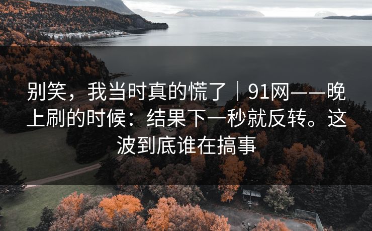 别笑,我当时真的慌了|91网——晚上刷的时候:结果下一秒就反转。这波到底谁在搞事 别笑,我当时真的慌了|91网——晚上刷的时候:结果下一秒就反转。这波到底谁在搞事
