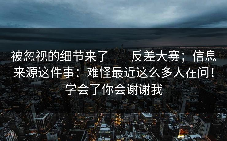 被忽视的细节来了——反差大赛；信息来源这件事：难怪最近这么多人在问！学会了你会谢谢我