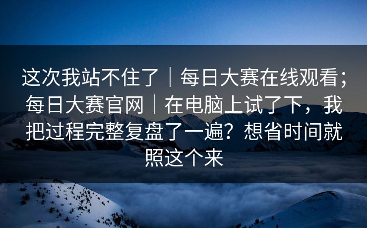 这次我站不住了｜每日大赛在线观看；每日大赛官网｜在电脑上试了下，我把过程完整复盘了一遍？想省时间就照这个来