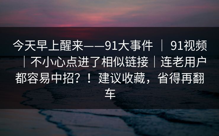 今天早上醒来——91大事件 | 91视频|不小心点进了相似链接|连老用户都容易中招?!建议收藏,省得再翻车 今天早上醒来——91大事件 | 91视频|不小心点进了相似链接|连老用户都容易中招?!建议收藏,省得再翻车