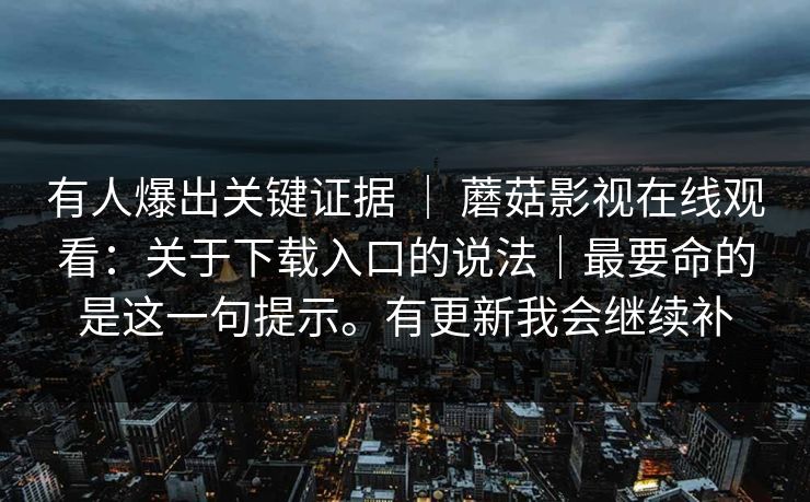 有人爆出关键证据 ｜ 蘑菇影视在线观看：关于下载入口的说法｜最要命的是这一句提示。有更新我会继续补