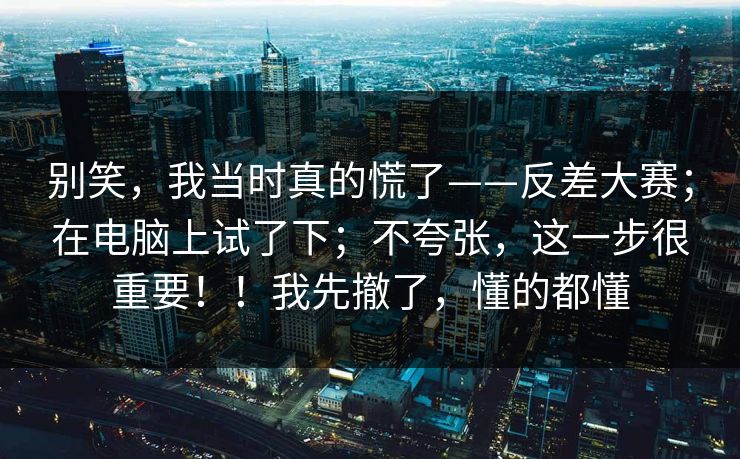 别笑,我当时真的慌了——反差大赛;在电脑上试了下;不夸张,这一步很重要!!我先撤了,懂的都懂 别笑,我当时真的慌了——反差大赛;在电脑上试了下;不夸张,这一步很重要!!我先撤了,懂的都懂