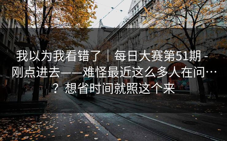 我以为我看错了|每日大赛第51期 - 刚点进去——难怪最近这么多人在问…?想省时间就照这个来 我以为我看错了|每日大赛第51期 - 刚点进去——难怪最近这么多人在问…?想省时间就照这个来