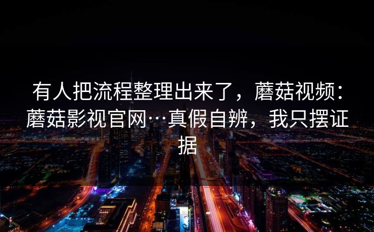 有人把流程整理出来了，蘑菇视频：蘑菇影视官网…真假自辨，我只摆证据