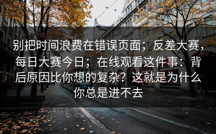 别把时间浪费在错误页面；反差大赛，每日大赛今日；在线观看这件事：背后原因比你想的复杂？这就是为什么你总是进不去