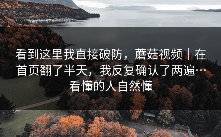 看到这里我直接破防，蘑菇视频｜在首页翻了半天，我反复确认了两遍…看懂的人自然懂