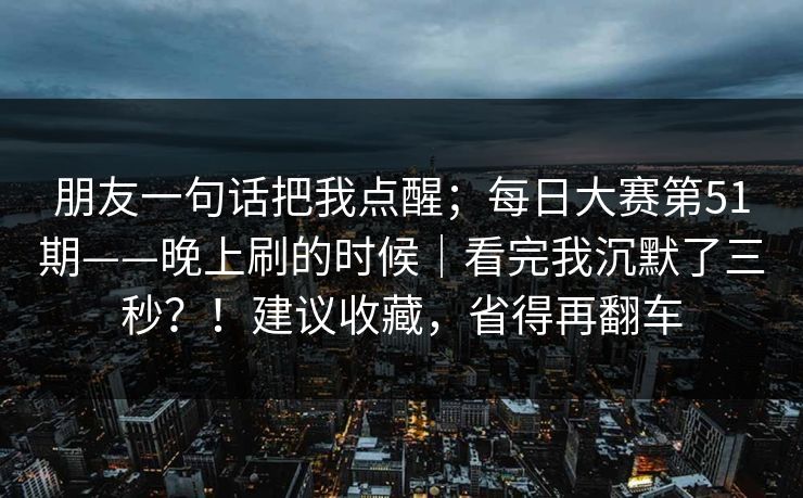 朋友一句话把我点醒；每日大赛第51期——晚上刷的时候｜看完我沉默了三秒？！建议收藏，省得再翻车