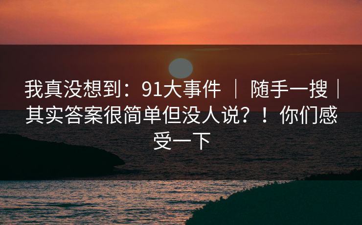 我真没想到：91大事件 ｜ 随手一搜｜其实答案很简单但没人说？！你们感受一下