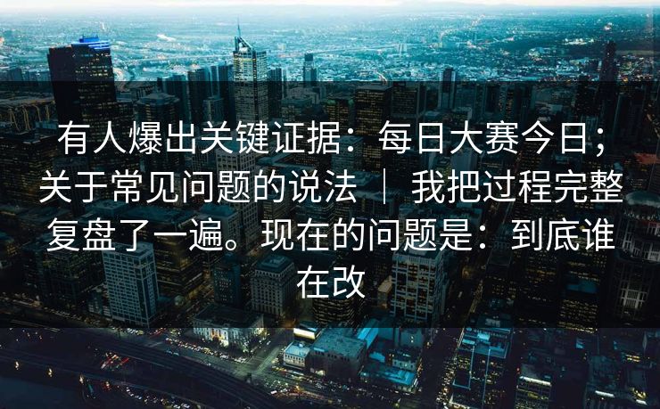 有人爆出关键证据：每日大赛今日；关于常见问题的说法 ｜ 我把过程完整复盘了一遍。现在的问题是：到底谁在改