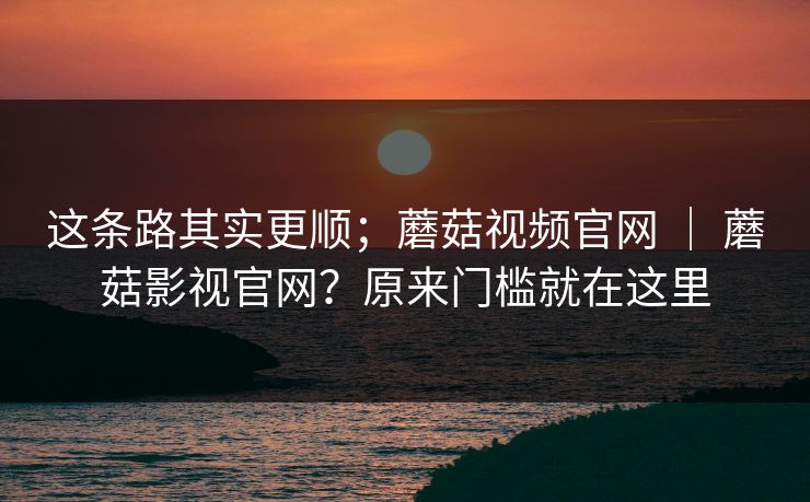 这条路其实更顺；蘑菇视频官网 ｜ 蘑菇影视官网？原来门槛就在这里