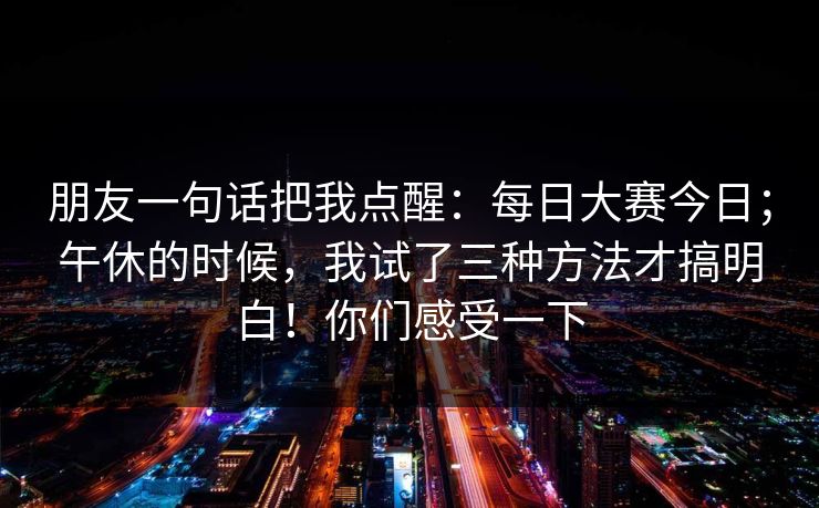朋友一句话把我点醒：每日大赛今日；午休的时候，我试了三种方法才搞明白！你们感受一下