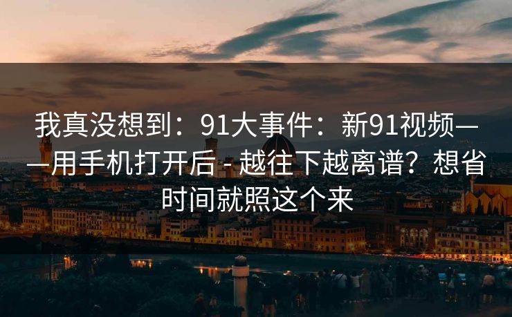我真没想到：91大事件：新91视频——用手机打开后 - 越往下越离谱？想省时间就照这个来