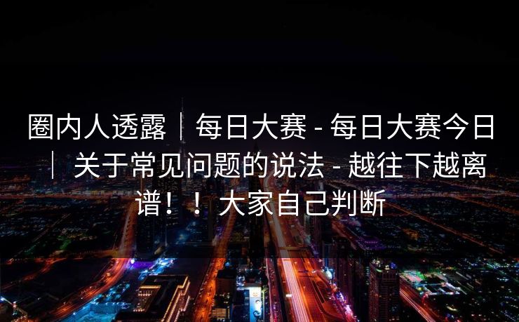 圈内人透露｜每日大赛 - 每日大赛今日 ｜ 关于常见问题的说法 - 越往下越离谱！！大家自己判断