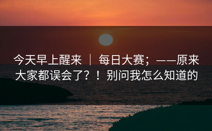 今天早上醒来 | 每日大赛;——原来大家都误会了?!别问我怎么知道的 今天早上醒来 | 每日大赛;——原来大家都误会了?!别问我怎么知道的