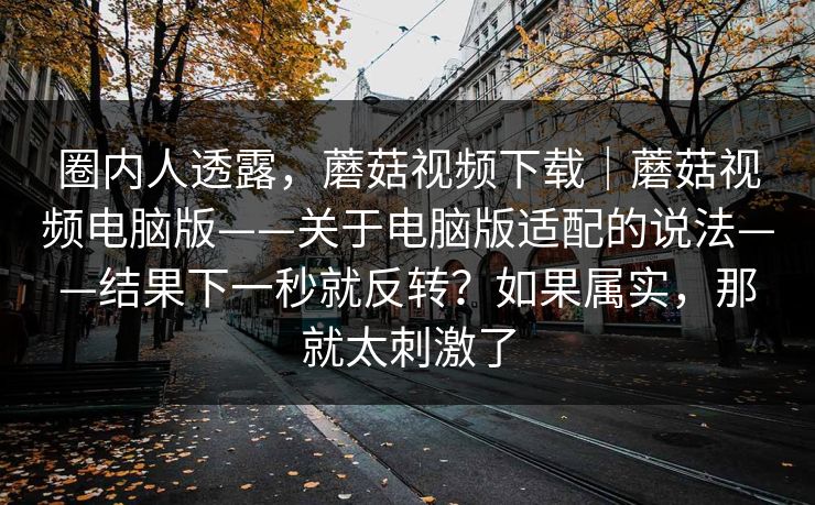圈内人透露,蘑菇视频下载|蘑菇视频电脑版——关于电脑版适配的说法——结果下一秒就反转?如果属实,那就太刺激了 圈内人透露,蘑菇视频下载|蘑菇视频电脑版——关于电脑版适配的说法——结果下一秒就反转?如果属实,那就太刺激了