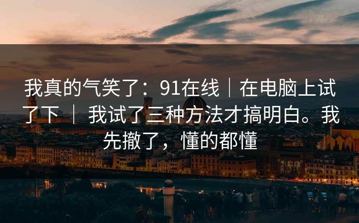 我真的气笑了:91在线|在电脑上试了下 | 我试了三种方法才搞明白。我先撤了,懂的都懂 我真的气笑了:91在线|在电脑上试了下 | 我试了三种方法才搞明白。我先撤了,懂的都懂
