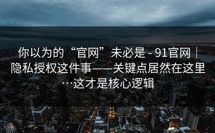 你以为的“官网”未必是 - 91官网|隐私授权这件事——关键点居然在这里…这才是核心逻辑 你以为的“官网”未必是 - 91官网|隐私授权这件事——关键点居然在这里…这才是核心逻辑