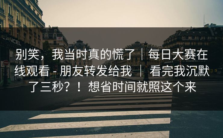 别笑，我当时真的慌了｜每日大赛在线观看 - 朋友转发给我 ｜ 看完我沉默了三秒？！想省时间就照这个来