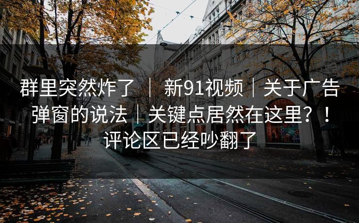 群里突然炸了 | 新91视频|关于广告弹窗的说法|关键点居然在这里?!评论区已经吵翻了 群里突然炸了 | 新91视频|关于广告弹窗的说法|关键点居然在这里?!评论区已经吵翻了