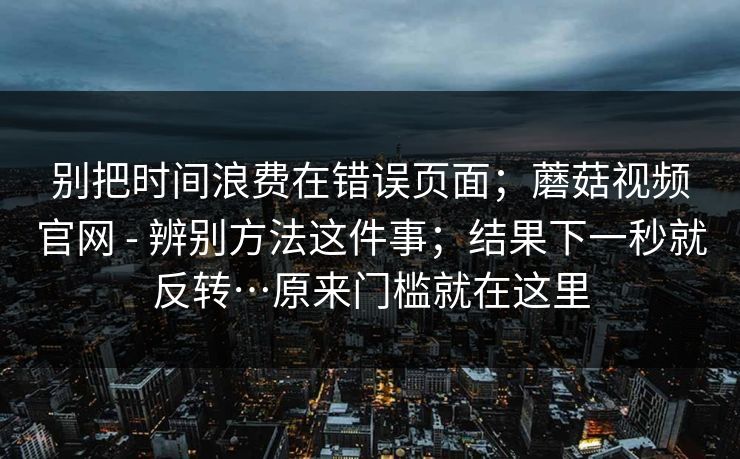别把时间浪费在错误页面；蘑菇视频官网 - 辨别方法这件事；结果下一秒就反转…原来门槛就在这里