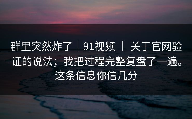 群里突然炸了｜91视频 ｜ 关于官网验证的说法；我把过程完整复盘了一遍。这条信息你信几分