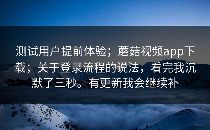 测试用户提前体验;蘑菇视频app下载;关于登录流程的说法,看完我沉默了三秒。有更新我会继续补 测试用户提前体验;蘑菇视频app下载;关于登录流程的说法,看完我沉默了三秒。有更新我会继续补