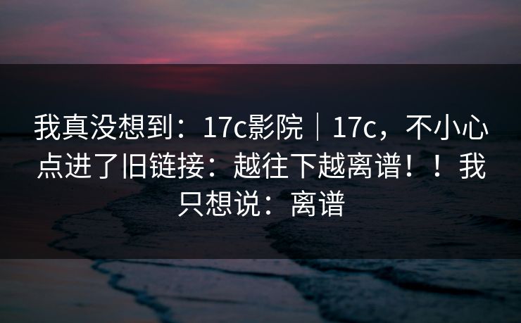 我真没想到：17c影院｜17c，不小心点进了旧链接：越往下越离谱！！我只想说：离谱