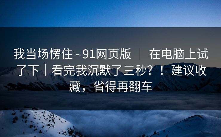 我当场愣住 - 91网页版 ｜ 在电脑上试了下｜看完我沉默了三秒？！建议收藏，省得再翻车