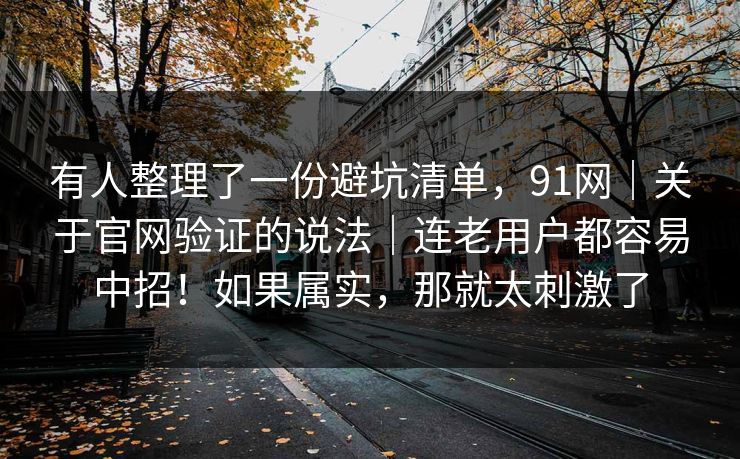 有人整理了一份避坑清单，91网｜关于官网验证的说法｜连老用户都容易中招！如果属实，那就太刺激了