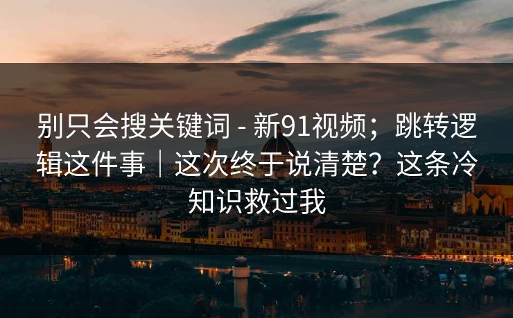 别只会搜关键词 - 新91视频；跳转逻辑这件事｜这次终于说清楚？这条冷知识救过我