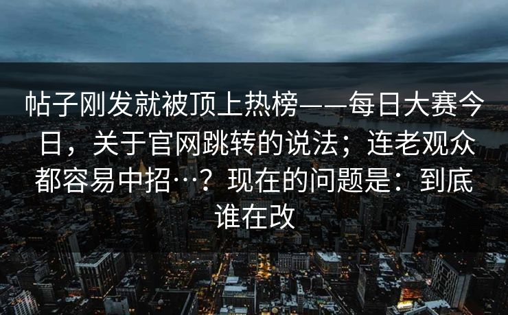 帖子刚发就被顶上热榜——每日大赛今日，关于官网跳转的说法；连老观众都容易中招…？现在的问题是：到底谁在改