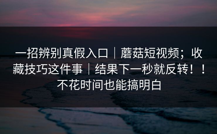 一招辨别真假入口|蘑菇短视频;收藏技巧这件事|结果下一秒就反转!!不花时间也能搞明白 一招辨别真假入口|蘑菇短视频;收藏技巧这件事|结果下一秒就反转!!不花时间也能搞明白